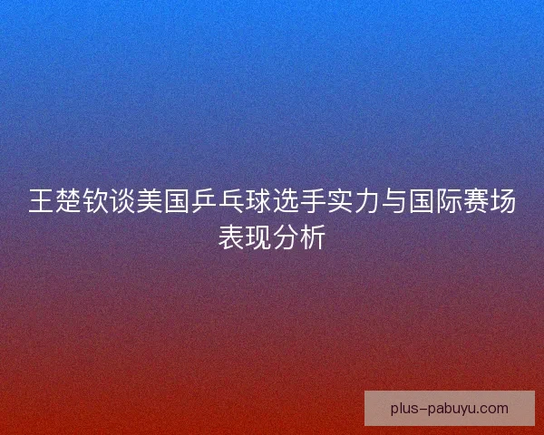 王楚钦谈美国乒乓球选手实力与国际赛场表现分析
