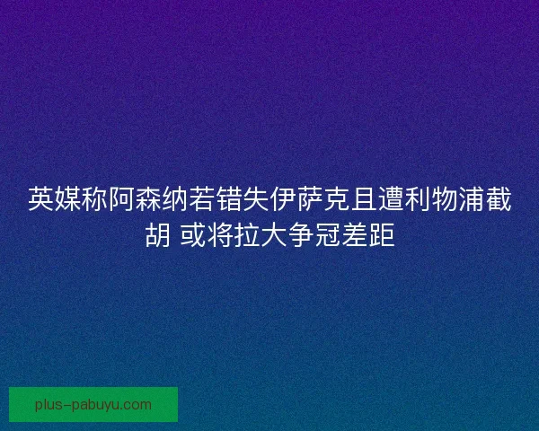英媒称阿森纳若错失伊萨克且遭利物浦截胡 或将拉大争冠差距