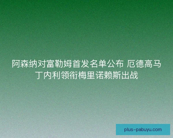 阿森纳对富勒姆首发名单公布 厄德高马丁内利领衔梅里诺赖斯出战
