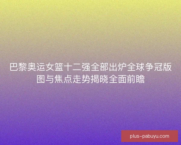 巴黎奥运女篮十二强全部出炉全球争冠版图与焦点走势揭晓全面前瞻