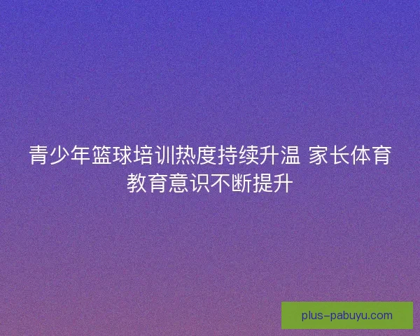 青少年篮球培训热度持续升温 家长体育教育意识不断提升