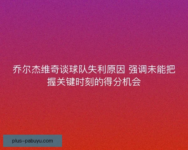 乔尔杰维奇谈球队失利原因 强调未能把握关键时刻的得分机会