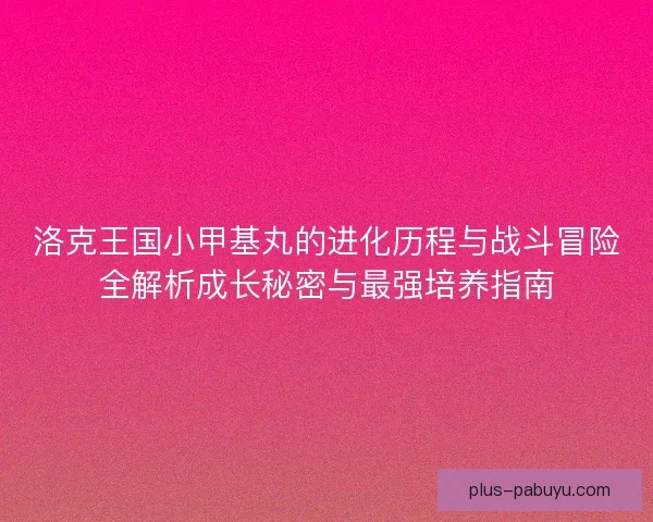 洛克王国小甲基丸的进化历程与战斗冒险全解析成长秘密与最强培养指南
